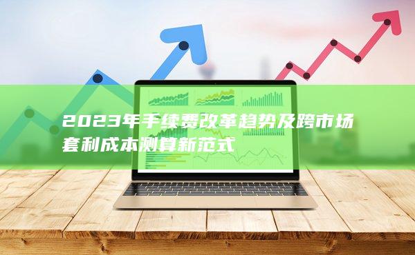 2023年手续费改革趋势及跨市场套利成本测算新范式