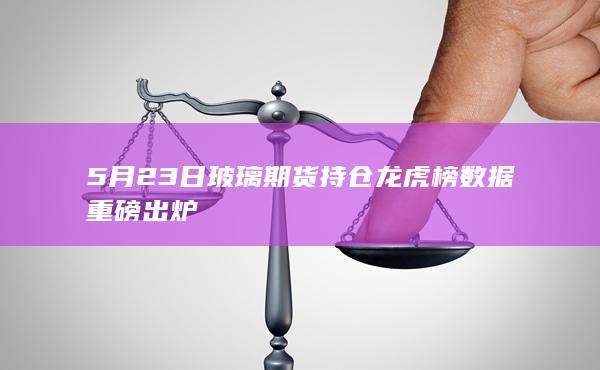5月23日玻璃期货持仓龙虎榜数据重磅出炉