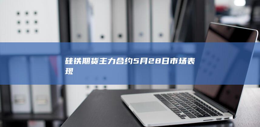 硅铁期货主力合约5月28日市场表现