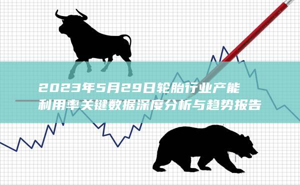 2023年5月29日轮胎行业产能利用率关键数据深度分析与趋势报告