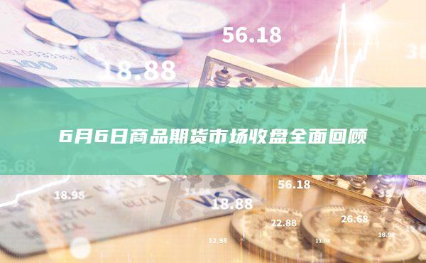 6月6日商品期货市场收盘全面回顾