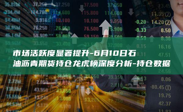 6月10日石油沥青期货持仓龙虎榜深度分析