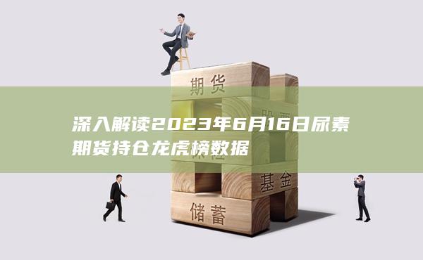 深入解读2023年6月16日尿素期货持仓龙虎榜数据
