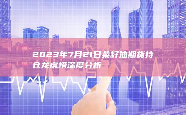 2023年7月21日菜籽油期货持仓龙虎榜深度分析