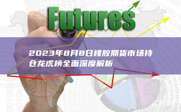2023年8月8日橡胶期货市场持仓龙虎榜全面深度解析
