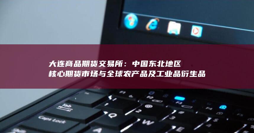 中国东北地区核心期货市场与全球农产品及工业品衍生品交易的重要枢纽