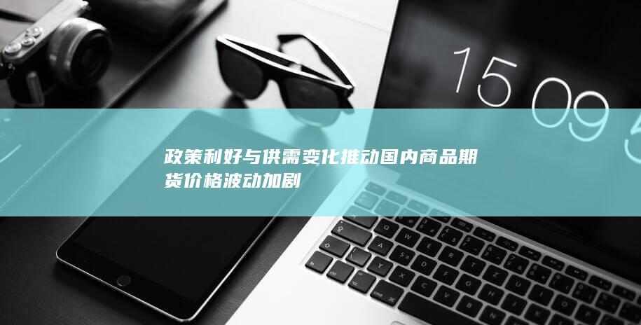 政策利好与供需变化推动国内商品期货价格波动加剧