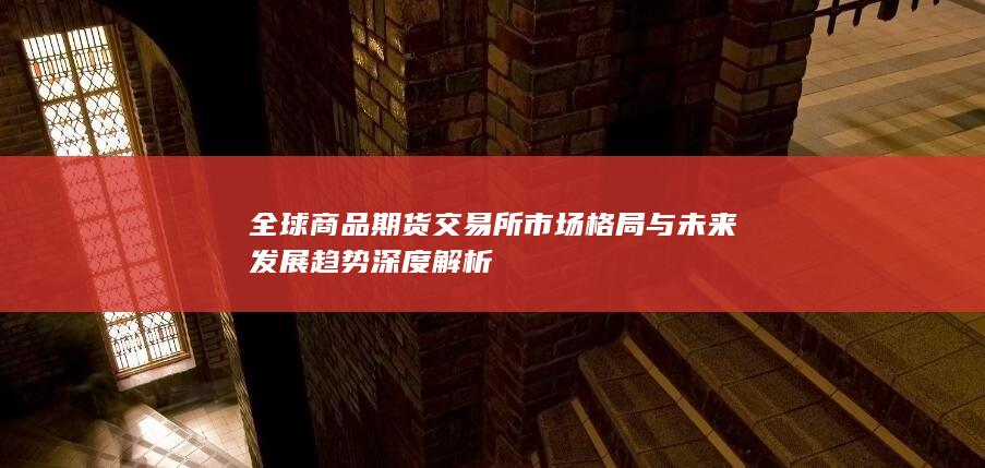全球商品期货交易所市场格局与未来发展趋势深度解析