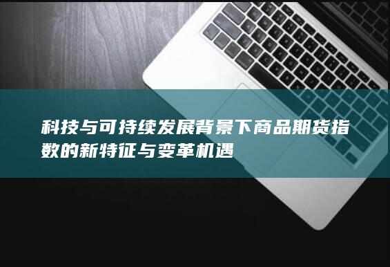 科技与可持续发展背景下商品期货指数的新特征与变革机遇