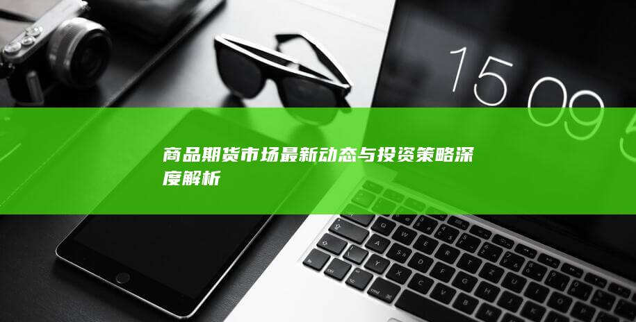 商品期货市场最新动态与投资策略深度解析