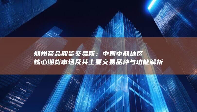 中国中部地区核心期货市场及其主要交易品种与功能解析