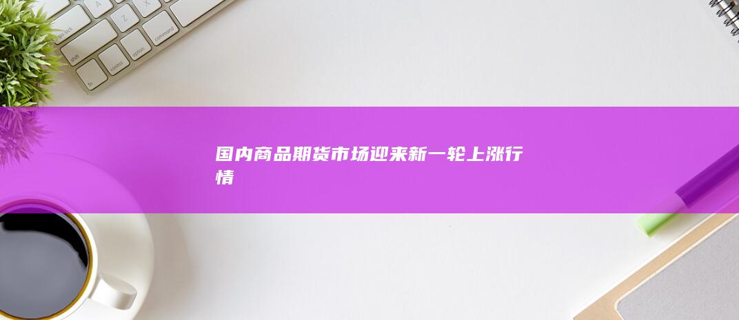 国内商品期货市场迎来新一轮上涨行情