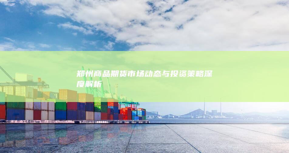 郑州商品期货市场动态与投资策略深度解析