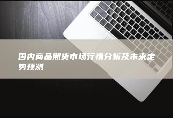 国内商品期货市场行情分析及未来走势预测