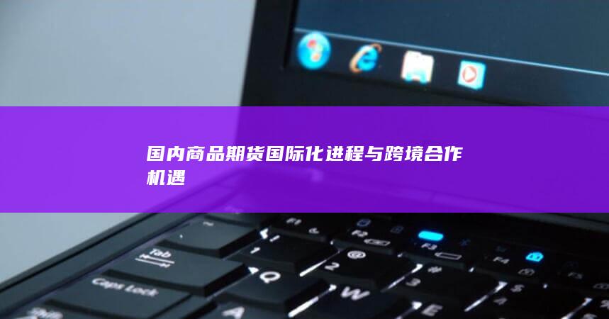 国内商品期货国际化进程与跨境合作机遇