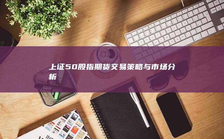 上证50股指期货交易策略与市场分析